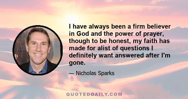 I have always been a firm believer in God and the power of prayer, though to be honest, my faith has made for alist of questions I definitely want answered after I'm gone.