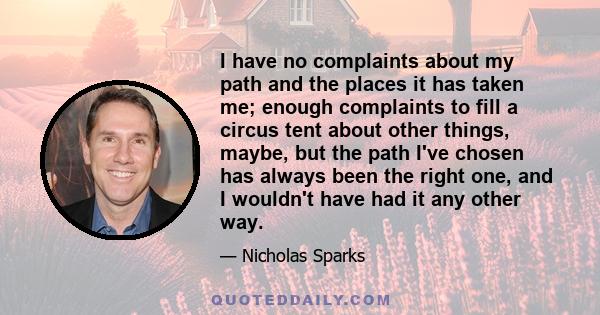 I have no complaints about my path and the places it has taken me; enough complaints to fill a circus tent about other things, maybe, but the path I've chosen has always been the right one, and I wouldn't have had it