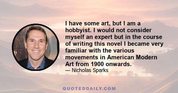 I have some art, but I am a hobbyist. I would not consider myself an expert but in the course of writing this novel I became very familiar with the various movements in American Modern Art from 1900 onwards.