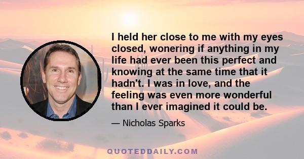 I held her close to me with my eyes closed, wonering if anything in my life had ever been this perfect and knowing at the same time that it hadn't. I was in love, and the feeling was even more wonderful than I ever