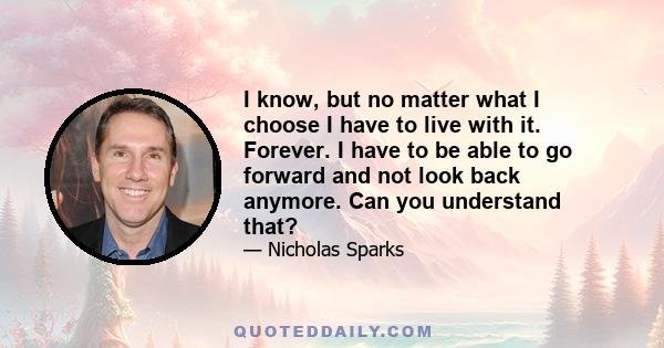 I know, but no matter what I choose I have to live with it. Forever. I have to be able to go forward and not look back anymore. Can you understand that?