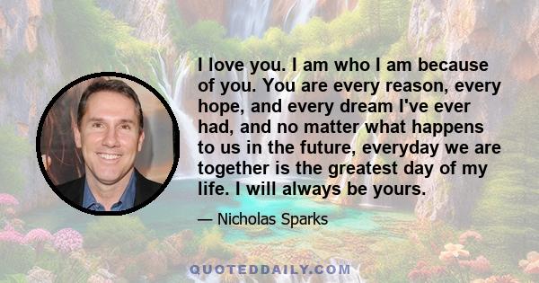 I love you. I am who I am because of you. You are every reason, every hope, and every dream I've ever had, and no matter what happens to us in the future, everyday we are together is the greatest day of my life. I will