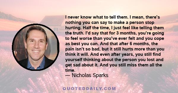 I never know what to tell them. I mean, there's nothing you can say to make a person stop hurting. Half the time, I just feel like telling them the truth. I'd say that for 3 months, you're going to feel worse than