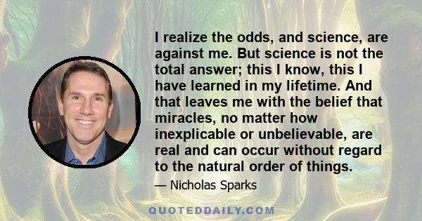 I realize the odds, and science, are against me. But science is not the total answer; this I know, this I have learned in my lifetime. And that leaves me with the belief that miracles, no matter how inexplicable or