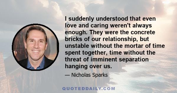 I suddenly understood that even love and caring weren't always enough. They were the concrete bricks of our relationship, but unstable without the mortar of time spent together, time without the threat of imminent