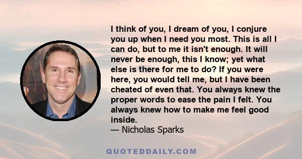 I think of you, I dream of you, I conjure you up when I need you most. This is all I can do, but to me it isn't enough. It will never be enough, this I know; yet what else is there for me to do? If you were here, you