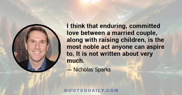 I think that enduring, committed love between a married couple, along with raising children, is the most noble act anyone can aspire to. It is not written about very much.