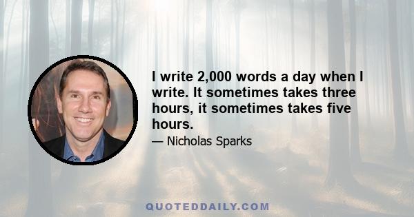 I write 2,000 words a day when I write. It sometimes takes three hours, it sometimes takes five hours.