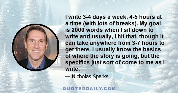 I write 3-4 days a week, 4-5 hours at a time (with lots of breaks). My goal is 2000 words when I sit down to write and usually, I hit that, though it can take anywhere from 3-7 hours to get there. I usually know the