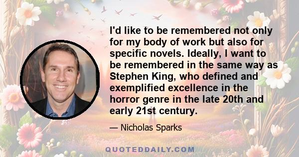 I'd like to be remembered not only for my body of work but also for specific novels. Ideally, I want to be remembered in the same way as Stephen King, who defined and exemplified excellence in the horror genre in the