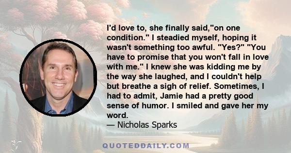 I'd love to, she finally said,on one condition. I steadied myself, hoping it wasn't something too awful. Yes? You have to promise that you won't fall in love with me. I knew she was kidding me by the way she laughed,