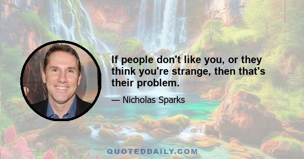 If people don't like you, or they think you're strange, then that's their problem.