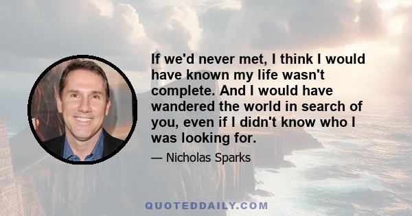 If we'd never met, I think I would have known my life wasn't complete. And I would have wandered the world in search of you, even if I didn't know who I was looking for.