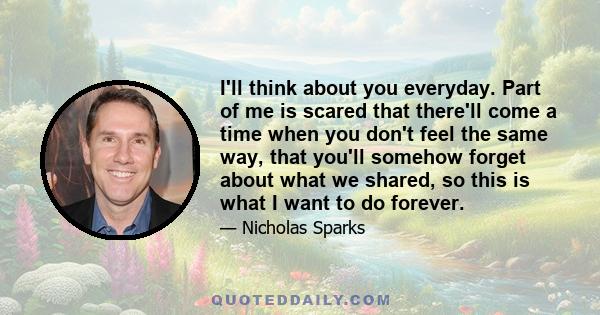 I'll think about you everyday. Part of me is scared that there'll come a time when you don't feel the same way, that you'll somehow forget about what we shared, so this is what I want to do forever.