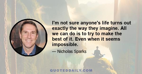 I'm not sure anyone's life turns out exactly the way they imagine. All we can do is to try to make the best of it. Even when it seems impossible.