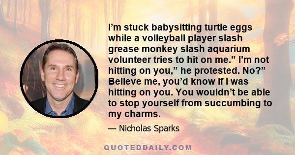 I’m stuck babysitting turtle eggs while a volleyball player slash grease monkey slash aquarium volunteer tries to hit on me.” I’m not hitting on you,” he protested. No?” Believe me, you’d know if I was hitting on you.