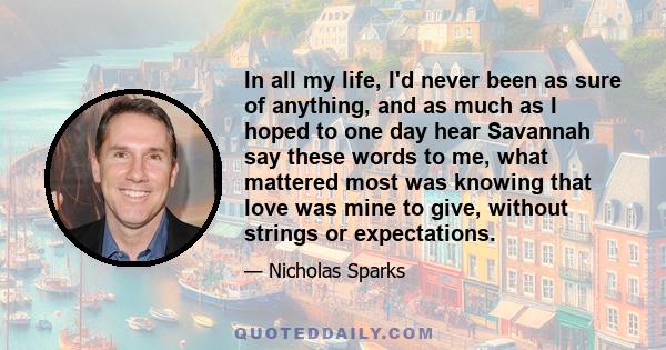 In all my life, I'd never been as sure of anything, and as much as I hoped to one day hear Savannah say these words to me, what mattered most was knowing that love was mine to give, without strings or expectations.