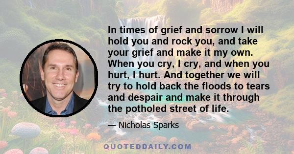 In times of grief and sorrow I will hold you and rock you, and take your grief and make it my own. When you cry, I cry, and when you hurt, I hurt. And together we will try to hold back the floods to tears and despair