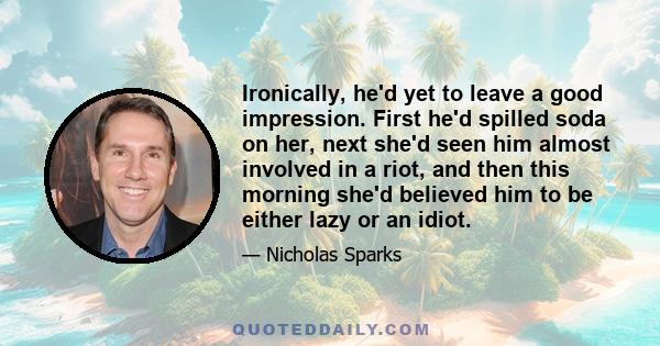 Ironically, he'd yet to leave a good impression. First he'd spilled soda on her, next she'd seen him almost involved in a riot, and then this morning she'd believed him to be either lazy or an idiot.