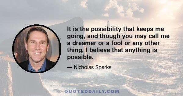 It is the possibility that keeps me going, and though you may call me a dreamer or a fool or any other thing, I believe that anything is possible.