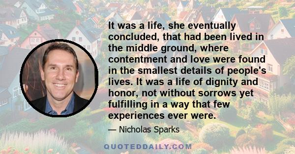 It was a life, she eventually concluded, that had been lived in the middle ground, where contentment and love were found in the smallest details of people's lives. It was a life of dignity and honor, not without sorrows 