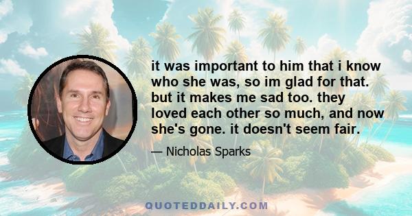 it was important to him that i know who she was, so im glad for that. but it makes me sad too. they loved each other so much, and now she's gone. it doesn't seem fair.