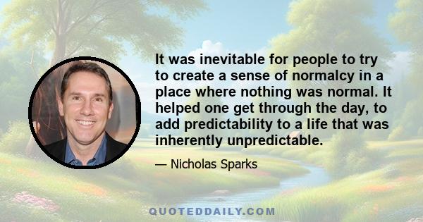 It was inevitable for people to try to create a sense of normalcy in a place where nothing was normal. It helped one get through the day, to add predictability to a life that was inherently unpredictable.