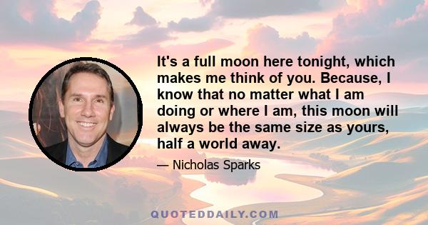 It's a full moon here tonight, which makes me think of you. Because, I know that no matter what I am doing or where I am, this moon will always be the same size as yours, half a world away.