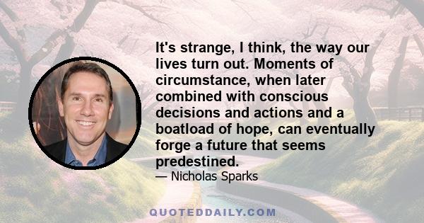 It's strange, I think, the way our lives turn out. Moments of circumstance, when later combined with conscious decisions and actions and a boatload of hope, can eventually forge a future that seems predestined.