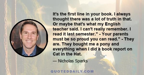 It's the first line in your book. I always thought there was a lot of truth in that. Or maybe that's what my English teacher said. I can't really remember. I read it last semester. - Your parents must be so proud you