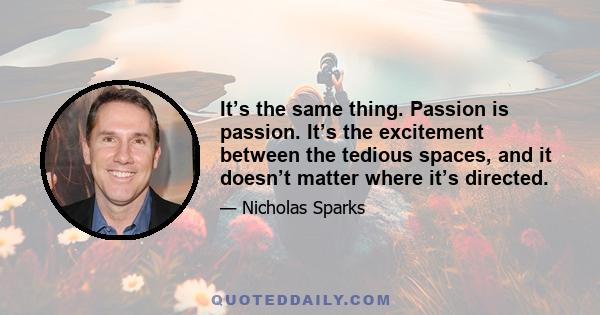 It’s the same thing. Passion is passion. It’s the excitement between the tedious spaces, and it doesn’t matter where it’s directed.