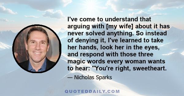 I've come to understand that arguing with [my wife] about it has never solved anything. So instead of denying it, I've learned to take her hands, look her in the eyes, and respond with those three magic words every