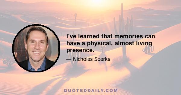 I've learned that memories can have a physical, almost living presence.