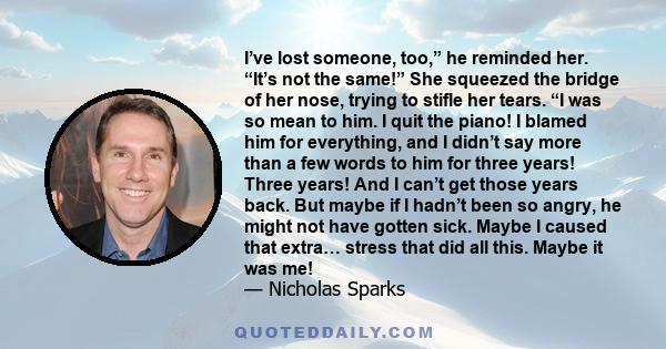 I’ve lost someone, too,” he reminded her. “It’s not the same!” She squeezed the bridge of her nose, trying to stifle her tears. “I was so mean to him. I quit the piano! I blamed him for everything, and I didn’t say more 