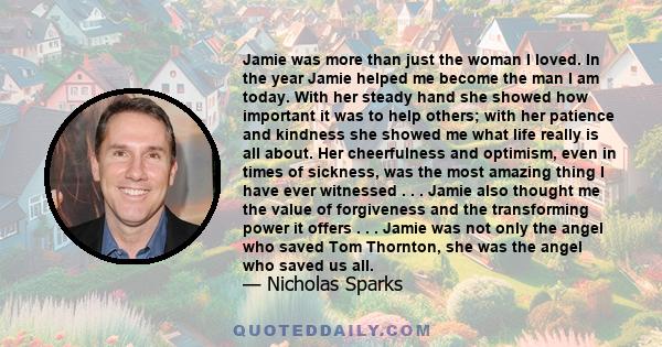 Jamie was more than just the woman I loved. In the year Jamie helped me become the man I am today. With her steady hand she showed how important it was to help others; with her patience and kindness she showed me what