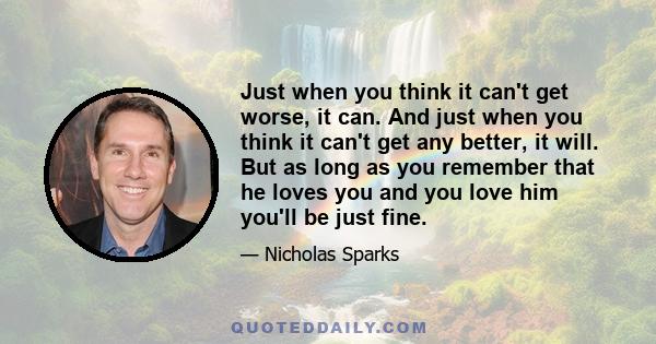 Just when you think it can't get worse, it can. And just when you think it can't get any better, it will. But as long as you remember that he loves you and you love him you'll be just fine.