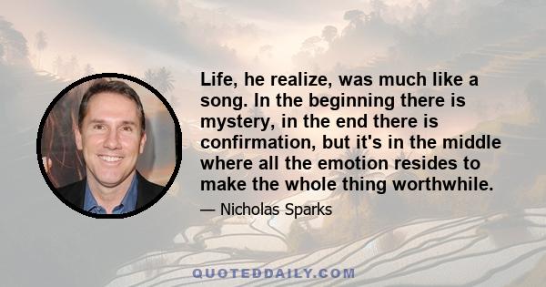 Life, he realize, was much like a song. In the beginning there is mystery, in the end there is confirmation, but it's in the middle where all the emotion resides to make the whole thing worthwhile.