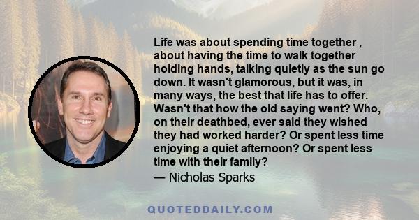 Life was about spending time together , about having the time to walk together holding hands, talking quietly as the sun go down. It wasn't glamorous, but it was, in many ways, the best that life has to offer. Wasn't