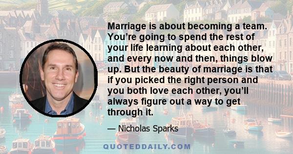 Marriage is about becoming a team. You’re going to spend the rest of your life learning about each other, and every now and then, things blow up. But the beauty of marriage is that if you picked the right person and you 