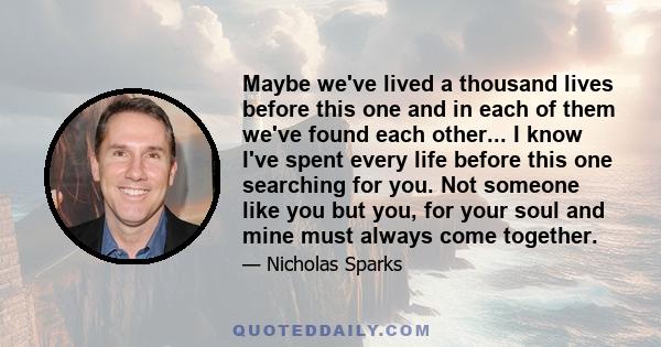 Maybe we've lived a thousand lives before this one and in each of them we've found each other... I know I've spent every life before this one searching for you. Not someone like you but you, for your soul and mine must