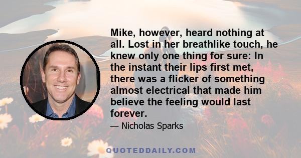 Mike, however, heard nothing at all. Lost in her breathlike touch, he knew only one thing for sure: In the instant their lips first met, there was a flicker of something almost electrical that made him believe the