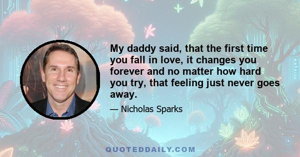 My daddy said, that the first time you fall in love, it changes you forever and no matter how hard you try, that feeling just never goes away.