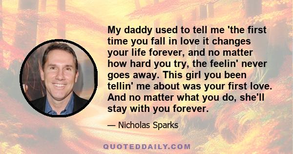 My daddy used to tell me 'the first time you fall in love it changes your life forever, and no matter how hard you try, the feelin' never goes away. This girl you been tellin' me about was your first love. And no matter 