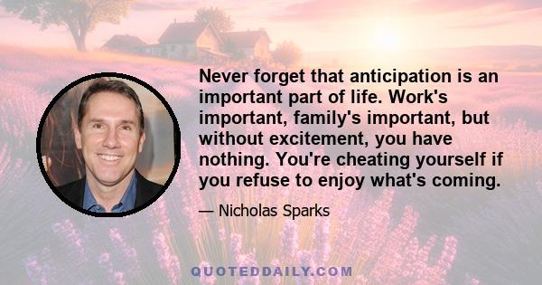 Never forget that anticipation is an important part of life. Work's important, family's important, but without excitement, you have nothing. You're cheating yourself if you refuse to enjoy what's coming.