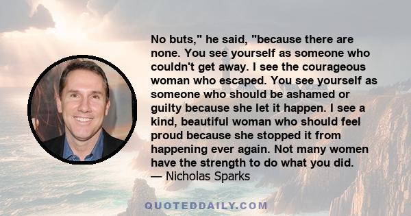 No buts, he said, because there are none. You see yourself as someone who couldn't get away. I see the courageous woman who escaped. You see yourself as someone who should be ashamed or guilty because she let it happen. 