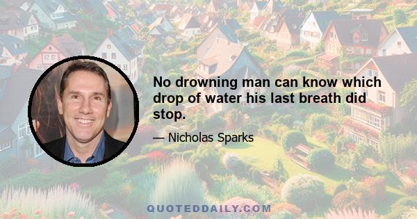 No drowning man can know which drop of water his last breath did stop.