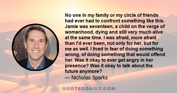 No one in my family or my circle of friends had ever had to confront something like this. Jamie was seventeen, a child on the verge of womanhood, dying and still very much alive at the same time. I was afraid, more