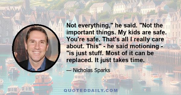 Not everything, he said. Not the important things. My kids are safe. You're safe. That's all I really care about. This - he said motioning - is just stuff. Most of it can be replaced. It just takes time.