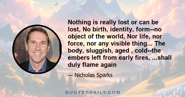 Nothing is really lost or can be lost, No birth, identity, form--no object of the world, Nor life, nor force, nor any visible thing... The body, sluggish, aged , cold--the embers left from early fires, ...shall duly