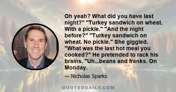 Oh yeah? What did you have last night? Turkey sandwich on wheat. With a pickle. And the night before? Turkey sandwich on wheat. No pickle. She giggled. What was the last hot meal you cooked? He pretended to rack his